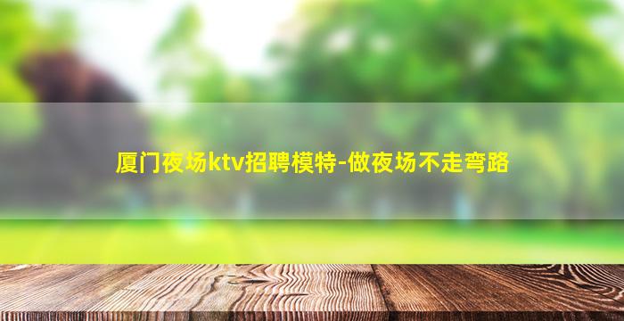 厦门夜场ktv招聘模特-做夜场不走弯路